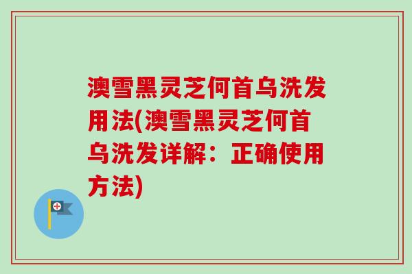 澳雪黑灵芝何首乌洗发用法(澳雪黑灵芝何首乌洗发详解：正确使用方法)