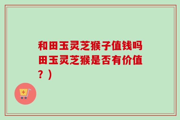 和田玉灵芝猴子值钱吗田玉灵芝猴是否有价值？)