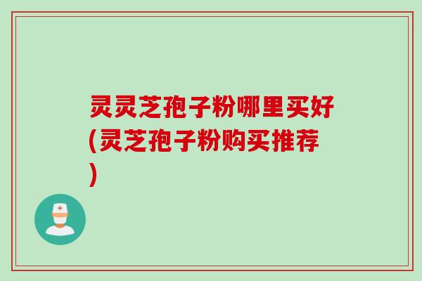 灵灵芝孢子粉哪里买好(灵芝孢子粉购买推荐)