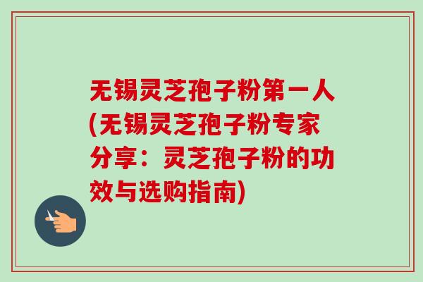 无锡灵芝孢子粉第一人(无锡灵芝孢子粉专家分享：灵芝孢子粉的功效与选购指南)