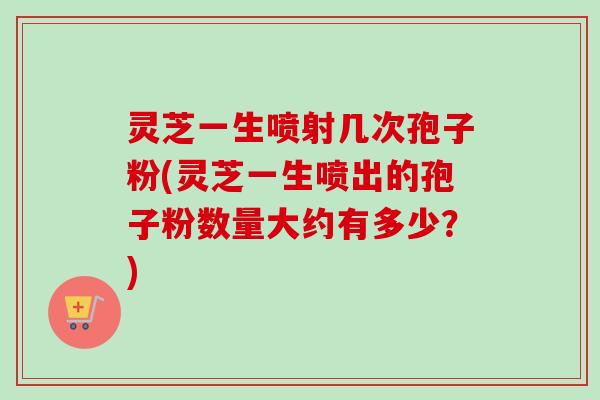 灵芝一生喷射几次孢子粉(灵芝一生喷出的孢子粉数量大约有多少？)