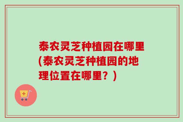 泰农灵芝种植园在哪里(泰农灵芝种植园的地理位置在哪里？)