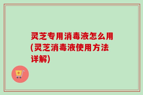 灵芝专用消毒液怎么用(灵芝消毒液使用方法详解)