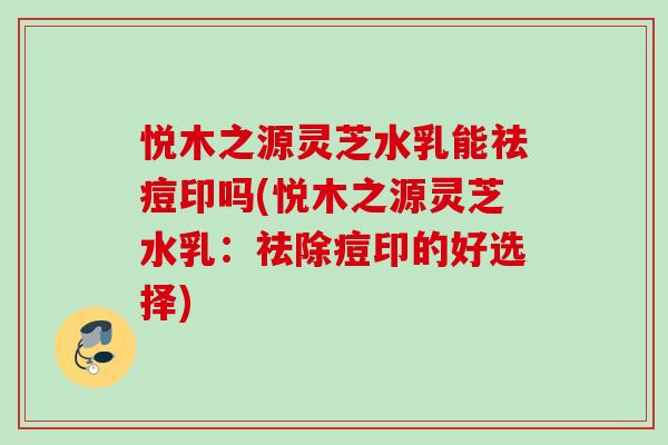 悦木之源灵芝水乳能祛痘印吗(悦木之源灵芝水乳:祛除痘印的好选择) 悦木之源灵芝水乳能祛痘印吗(悦木之源灵芝水乳:祛除痘印的好选择)