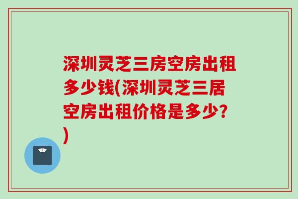 深圳灵芝三房空房出租多少钱(深圳灵芝三居空房出租价格是多少？)