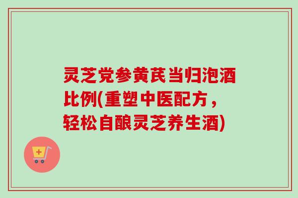 灵芝党参黄芪当归泡酒比例(重塑中医配方，轻松自酿灵芝养生酒)