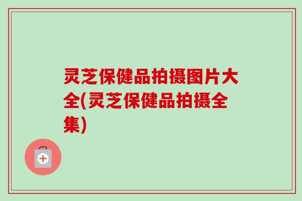 灵芝保健品拍摄图片大全(灵芝保健品拍摄全集)