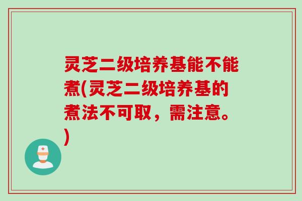 灵芝二级培养基能不能煮(灵芝二级培养基的煮法不可取，需注意。)
