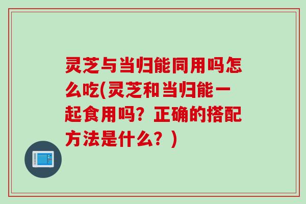 灵芝与当归能同用吗怎么吃(灵芝和当归能一起食用吗？正确的搭配方法是什么？)