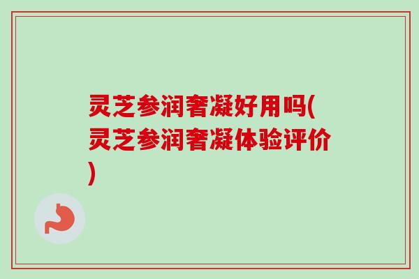 灵芝参润奢凝好用吗(灵芝参润奢凝体验评价) 灵芝参润奢凝好用吗(灵芝参润奢凝体验评价)