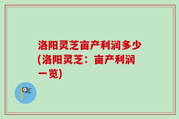洛阳灵芝亩产利润多少(洛阳灵芝：亩产利润一览)