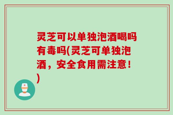 灵芝可以单独泡酒喝吗有毒吗(灵芝可单独泡酒，安全食用需注意！)
