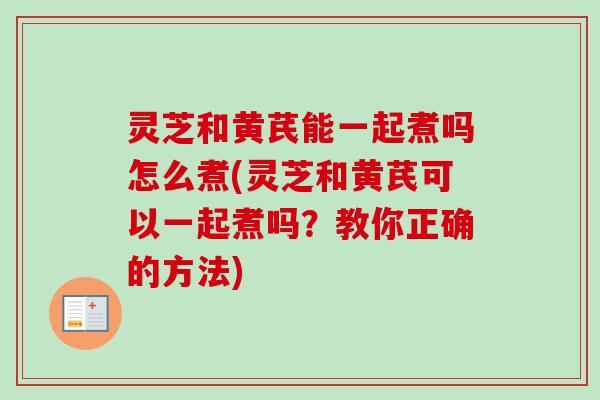 灵芝和黄芪能一起煮吗怎么煮(灵芝和黄芪可以一起煮吗?教你正确的方法) 灵芝和黄芪能一起煮吗怎么煮(灵芝和黄芪可以一起煮吗?教你正确的方法)
