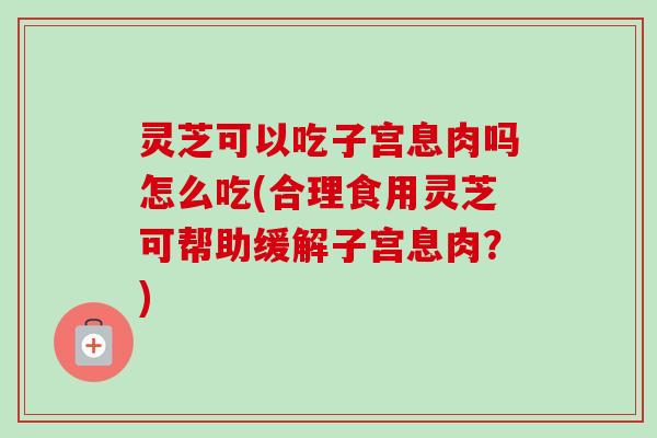 灵芝可以吃子宫息肉吗怎么吃(合理食用灵芝可帮助缓解子宫息肉?) 灵芝可以吃子宫息肉吗怎么吃(合理食用灵芝可帮助缓解子宫息肉?)