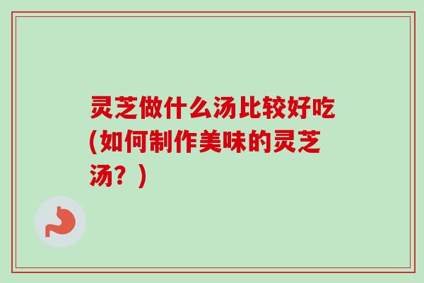 灵芝做什么汤比较好吃(如何制作美味的灵芝汤？)