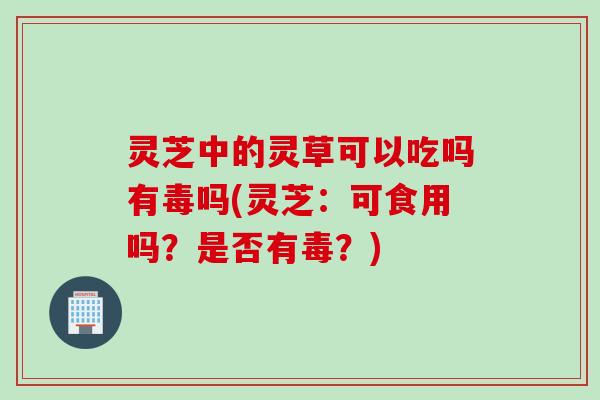 灵芝中的灵草可以吃吗有毒吗(灵芝:可食用吗?是否有毒?) 灵芝中的灵草可以吃吗有毒吗(灵芝:可食用吗?是否有毒?)
