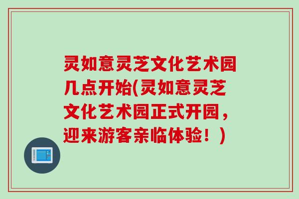灵如意灵芝文化艺术园几点开始(灵如意灵芝文化艺术园正式开园，迎来游客亲临体验！)