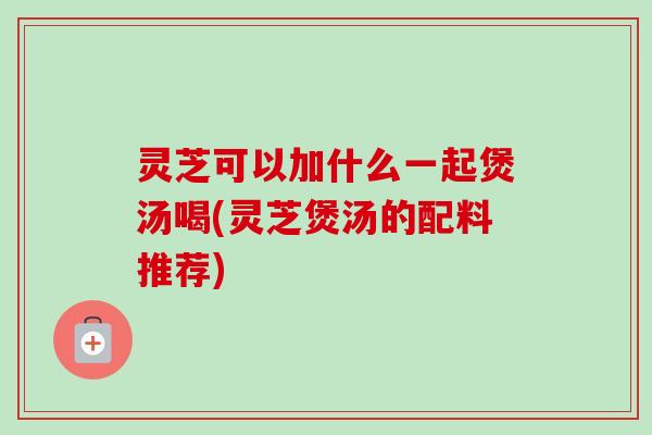 灵芝可以加什么一起煲汤喝(灵芝煲汤的配料推荐)