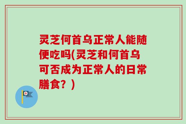 灵芝何首乌正常人能随便吃吗(灵芝和何首乌可否成为正常人的日常膳食？)