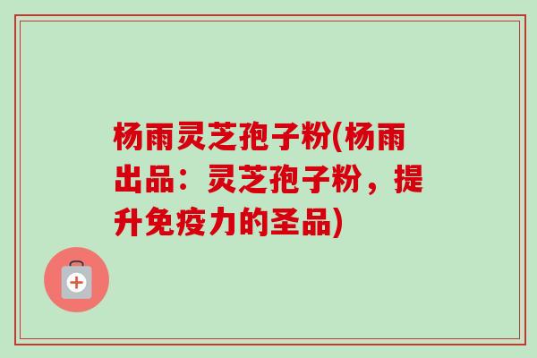 杨雨灵芝孢子粉(杨雨出品：灵芝孢子粉，提升免疫力的圣品)