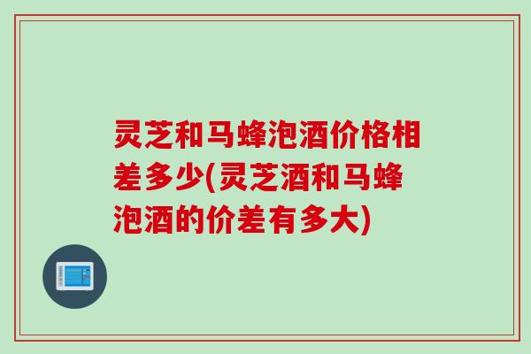 灵芝和马蜂泡酒价格相差多少(灵芝酒和马蜂泡酒的价差有多大)