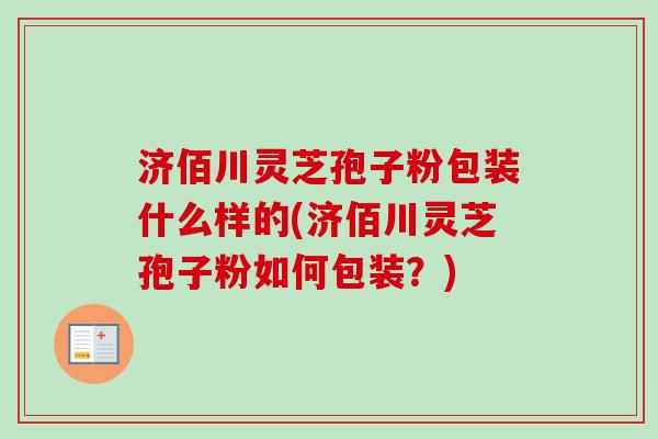济佰川灵芝孢子粉包装什么样的(济佰川灵芝孢子粉如何包装？)