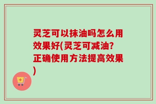 灵芝可以抹油吗怎么用效果好(灵芝可减油?正确使用方法提高效果) 灵芝可以抹油吗怎么用效果好(灵芝可减油?正确使用方法提高效果)