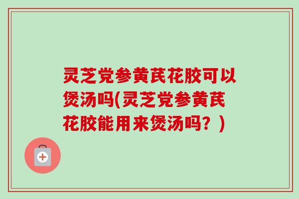 灵芝党参黄芪花胶可以煲汤吗(灵芝党参黄芪花胶能用来煲汤吗?) 灵芝党参黄芪花胶可以煲汤吗(灵芝党参黄芪花胶能用来煲汤吗?)