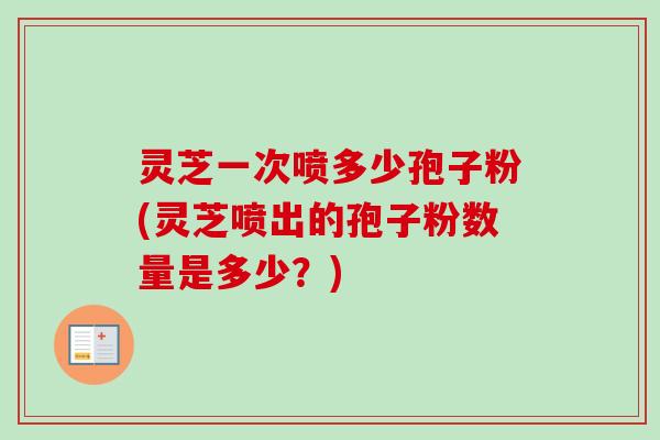 灵芝一次喷多少孢子粉(灵芝喷出的孢子粉数量是多少？)