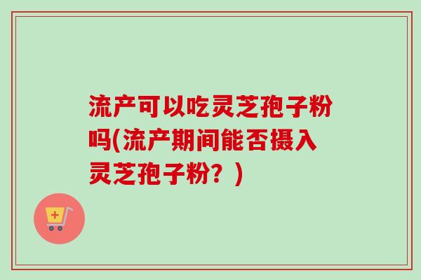 流产可以吃灵芝孢子粉吗(流产期间能否摄入灵芝孢子粉？)