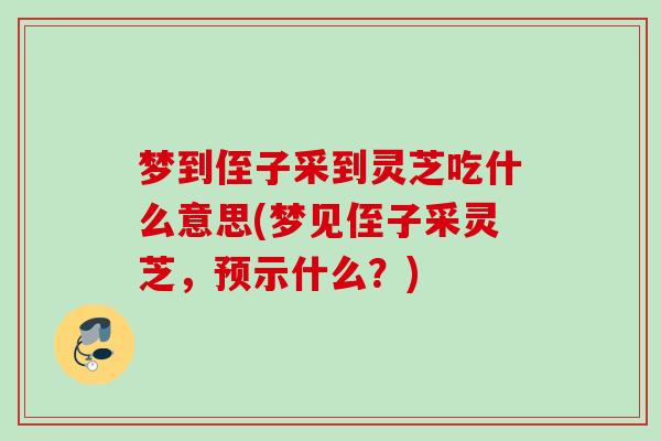 梦到侄子采到灵芝吃什么意思(梦见侄子采灵芝,预示什么?) 梦到侄子采到灵芝吃什么意思(梦见侄子采灵芝,预示什么?)