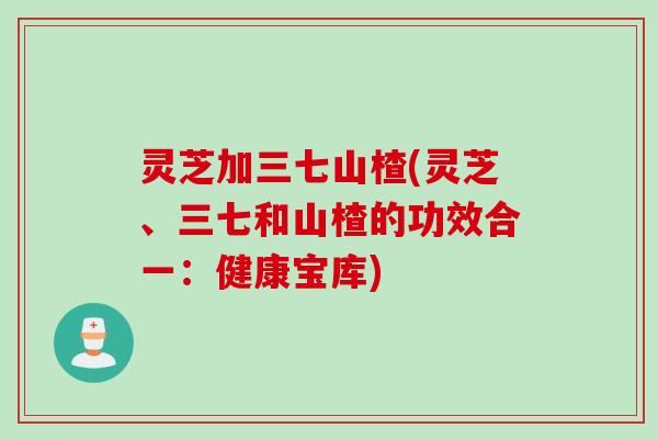 灵芝加三七山楂(灵芝、三七和山楂的功效合一：健康宝库)