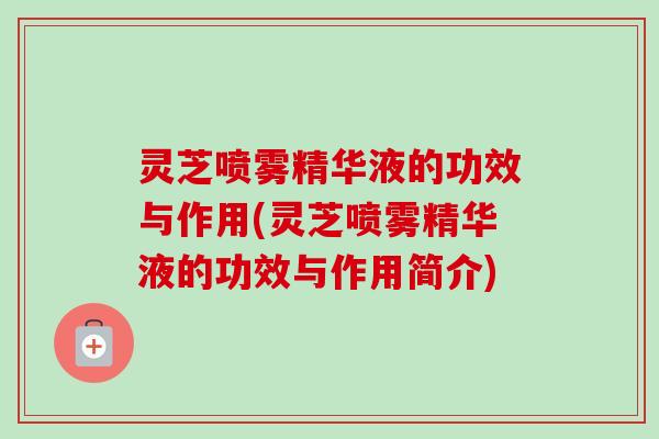 灵芝喷雾精华液的功效与作用(灵芝喷雾精华液的功效与作用简介) 灵芝喷雾精华液的功效与作用(灵芝喷雾精华液的功效与作用简介)