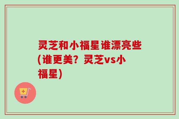 灵芝和小福星谁漂亮些(谁更美?灵芝vs小福星) 灵芝和小福星谁漂亮些(谁更美?灵芝vs小福星)
