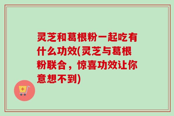 灵芝和葛根粉一起吃有什么功效(灵芝与葛根粉联合，惊喜功效让你意想不到)