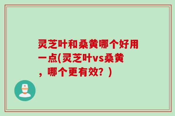 灵芝叶和桑黄哪个好用一点(灵芝叶vs桑黄，哪个更有效？)