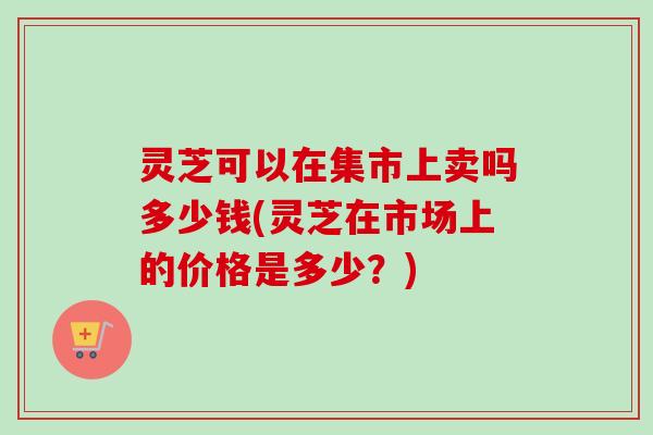 灵芝可以在集市上卖吗多少钱(灵芝在市场上的价格是多少？)