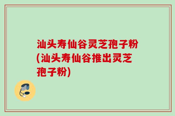 汕头寿仙谷灵芝孢子粉(汕头寿仙谷推出灵芝孢子粉)