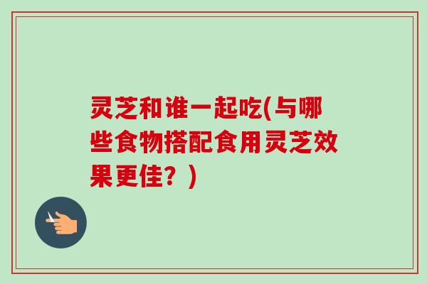 灵芝和谁一起吃(与哪些食物搭配食用灵芝效果更佳？)