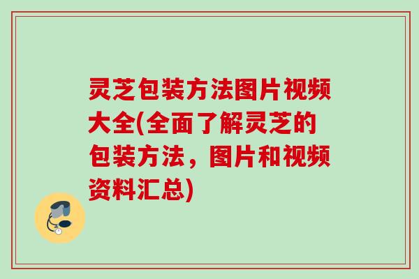 灵芝包装方法图片视频大全(全面了解灵芝的包装方法，图片和视频资料汇总)