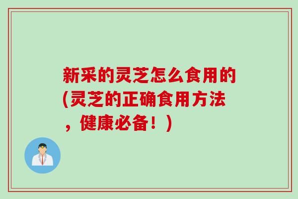 新采的灵芝怎么食用的(灵芝的正确食用方法，健康必备！)