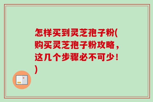 怎样买到灵芝孢子粉(购买灵芝孢子粉攻略，这几个步骤必不可少！)