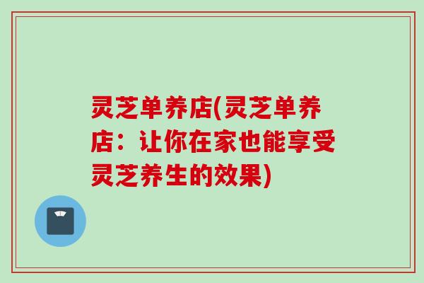 灵芝单养店(灵芝单养店：让你在家也能享受灵芝养生的效果)