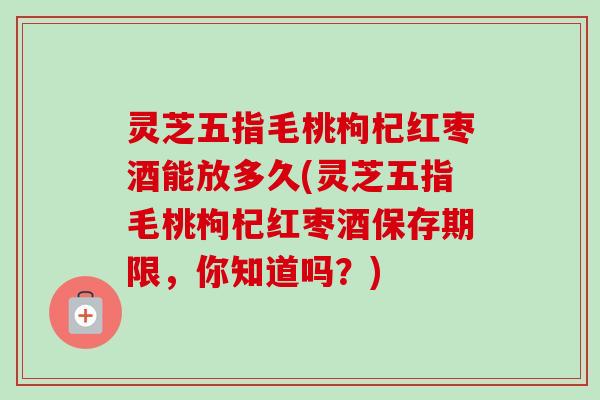 灵芝五指毛桃枸杞红枣酒能放多久(灵芝五指毛桃枸杞红枣酒保存期限,你知道吗?) 灵芝五指毛桃枸杞红枣酒能放多久(灵芝五指毛桃枸杞红枣酒保存期限,你知道吗?)