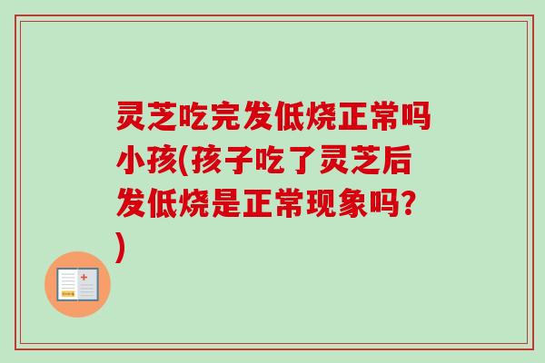 灵芝吃完发低烧正常吗小孩(孩子吃了灵芝后发低烧是正常现象吗？)