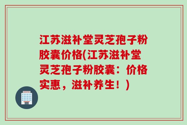 江苏滋补堂灵芝孢子粉胶囊价格(江苏滋补堂灵芝孢子粉胶囊:价格实惠,滋补养生!) 江苏滋补堂灵芝孢子粉胶囊价格(江苏滋补堂灵芝孢子粉胶囊:价格实惠,滋补养生!)