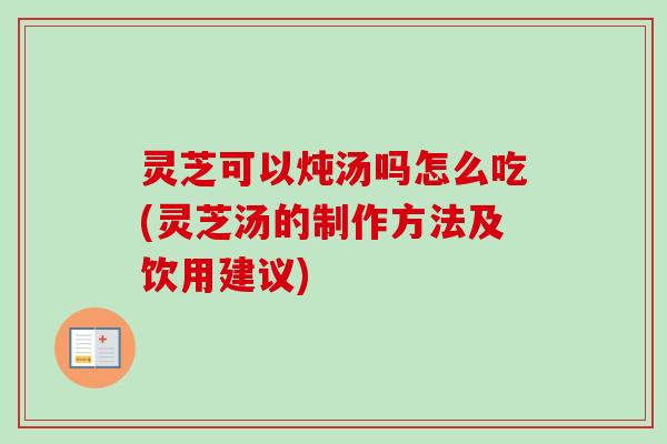 灵芝可以炖汤吗怎么吃(灵芝汤的制作方法及饮用建议)