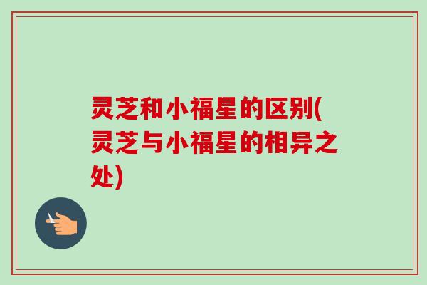 灵芝和小福星的区别(灵芝与小福星的相异之处) 灵芝和小福星的区别(灵芝与小福星的相异之处)