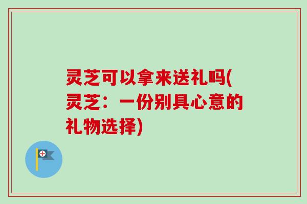 灵芝可以拿来送礼吗(灵芝：一份别具心意的礼物选择)