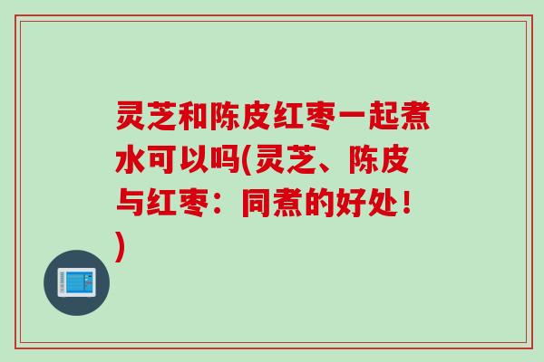 灵芝和陈皮红枣一起煮水可以吗(灵芝、陈皮与红枣：同煮的好处！)